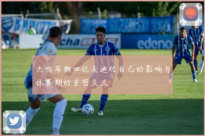 杰伦布朗回忆麦迪对自己的影响与休赛期的亲密交流