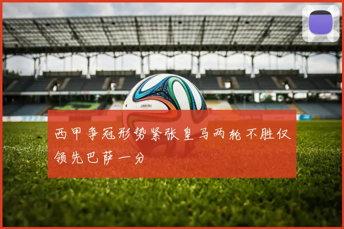 西甲争冠形势紧张皇马两轮不胜仅领先巴萨一分