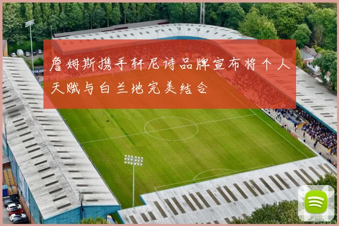 詹姆斯携手轩尼诗品牌宣布将个人天赋与白兰地完美结合