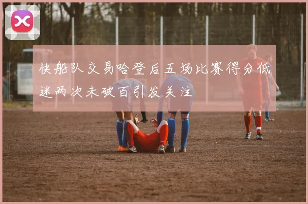 快船队交易哈登后五场比赛得分低迷两次未破百引发关注