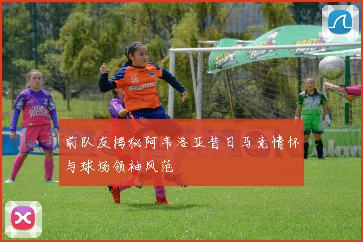 前队友揭秘阿韦洛亚昔日马竞情怀与球场领袖风范