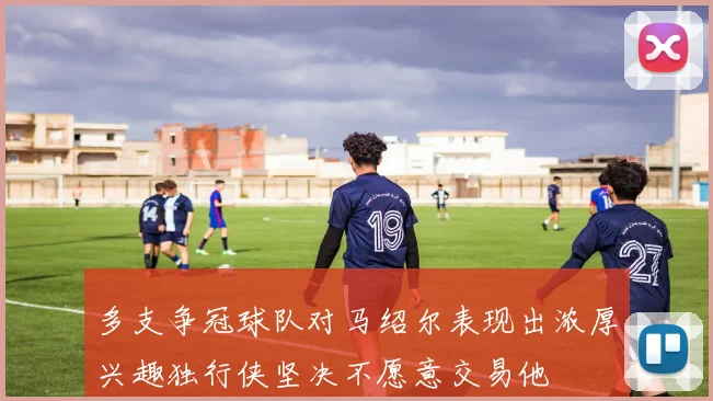 多支争冠球队对马绍尔表现出浓厚兴趣独行侠坚决不愿意交易他