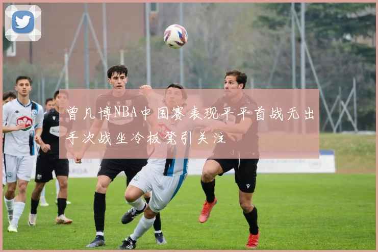 曾凡博NBA中国赛表现平平首战无出手次战坐冷板凳引关注