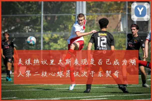 美媒热议里夫斯表现是否已成为湖人第二核心球员仅次于东契奇