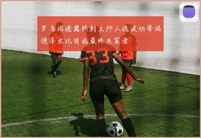 罗马诺透露热刺主帅人选波切蒂诺德泽尔比将成最终决策者