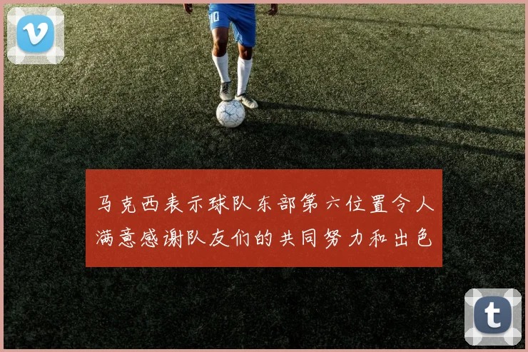 马克西表示球队东部第六位置令人满意感谢队友们的共同努力和出色表现