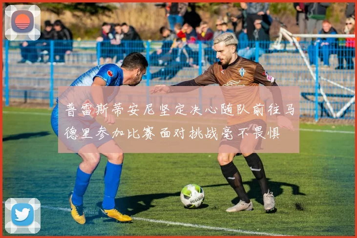 普雷斯蒂安尼坚定决心随队前往马德里参加比赛面对挑战毫不畏惧