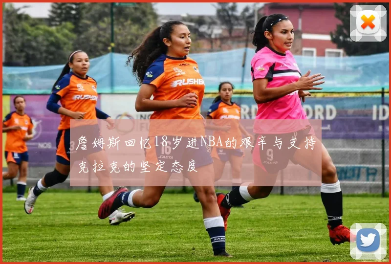 詹姆斯回忆18岁进NBA的艰辛与支持克拉克的坚定态度