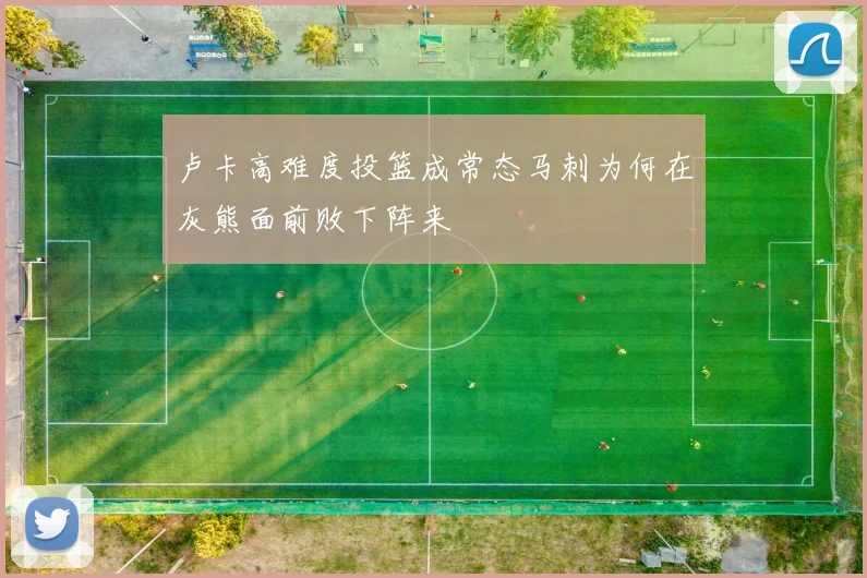 卢卡高难度投篮成常态马刺为何在灰熊面前败下阵来
