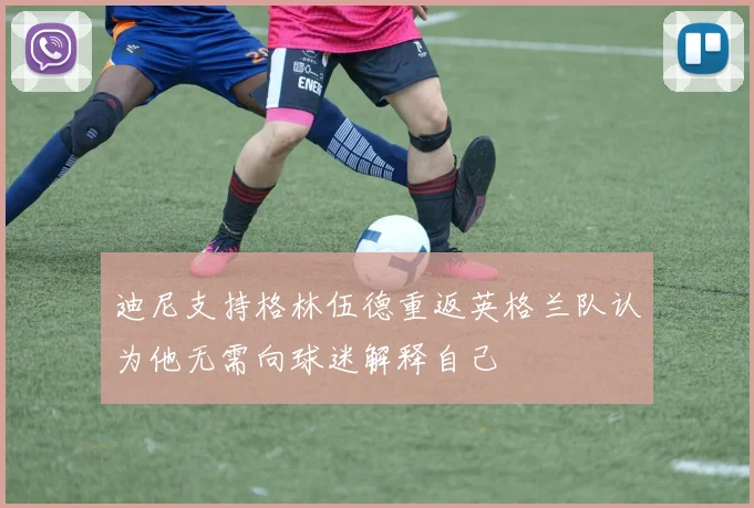 迪尼支持格林伍德重返英格兰队认为他无需向球迷解释自己