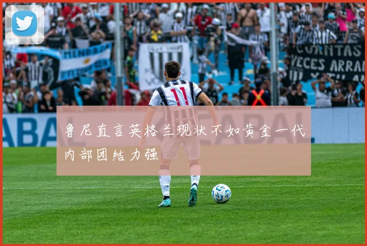 鲁尼直言英格兰现状不如黄金一代内部团结力强