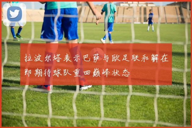 拉波尔塔表示巴萨与欧足联和解在即期待球队重回巅峰状态