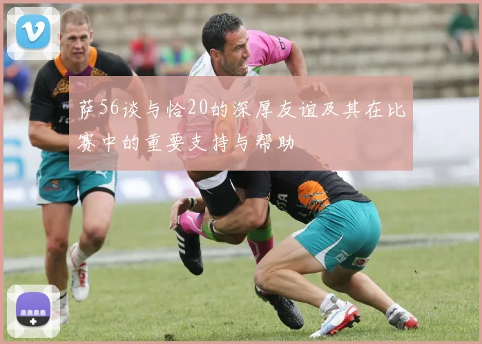 萨56谈与恰20的深厚友谊及其在比赛中的重要支持与帮助