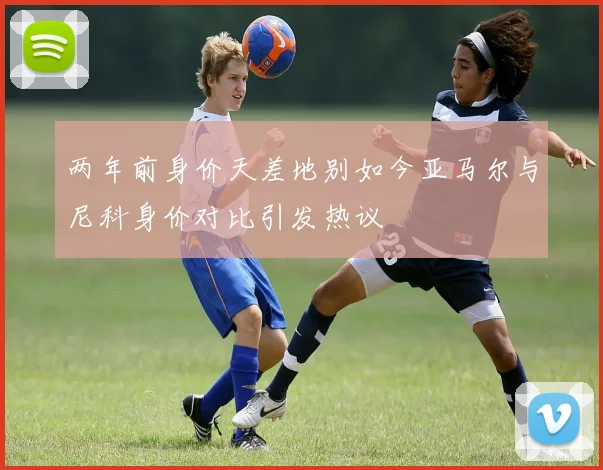 两年前身价天差地别如今亚马尔与尼科身价对比引发热议