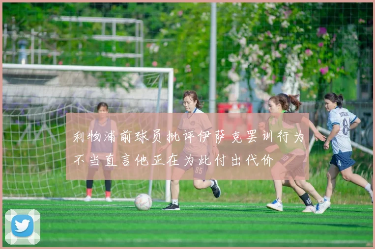 利物浦前球员批评伊萨克罢训行为不当直言他正在为此付出代价