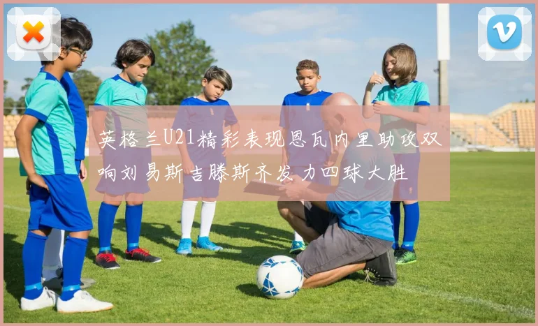 英格兰U21精彩表现恩瓦内里助攻双响刘易斯吉滕斯齐发力四球大胜