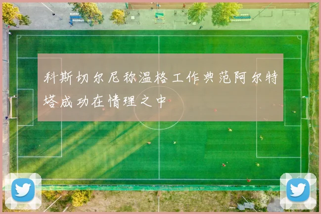 科斯切尔尼称温格工作典范阿尔特塔成功在情理之中