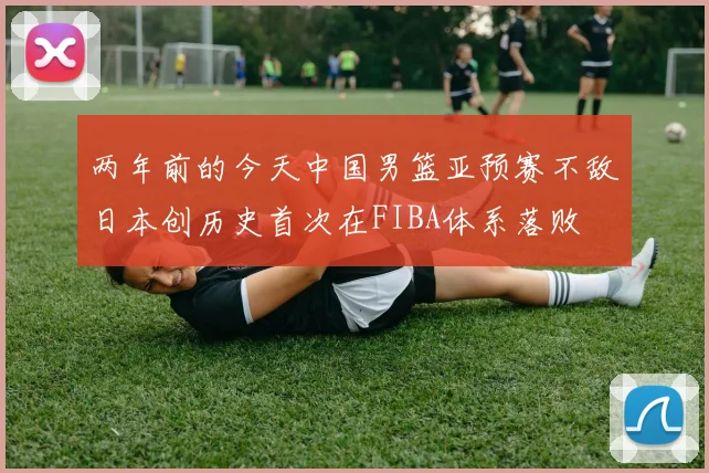 两年前的今天中国男篮亚预赛不敌日本创历史首次在FIBA体系落败