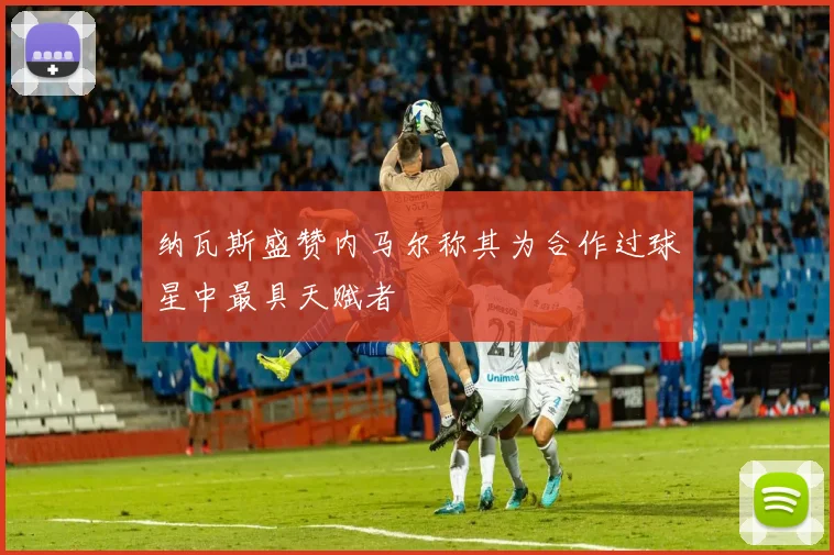 纳瓦斯盛赞内马尔称其为合作过球星中最具天赋者