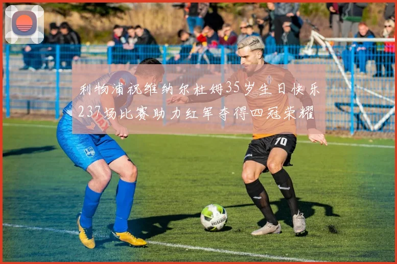 利物浦祝维纳尔杜姆35岁生日快乐237场比赛助力红军夺得四冠荣耀