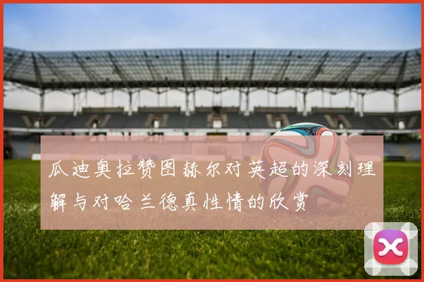 瓜迪奥拉赞图赫尔对英超的深刻理解与对哈兰德真性情的欣赏
