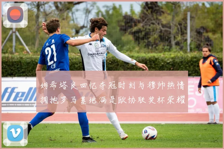 姆希塔良回忆夺冠时刻与穆帅热情拥抱罗马基地满是欧协联奖杯荣耀