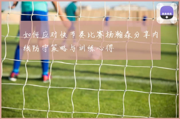 如何应对快节奏比赛杨瀚森分享内线防守策略与训练心得