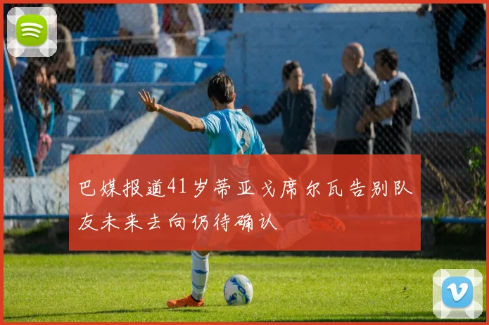 巴媒报道41岁蒂亚戈席尔瓦告别队友未来去向仍待确认