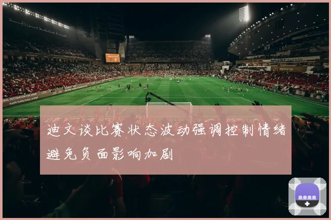 迪文谈比赛状态波动强调控制情绪避免负面影响加剧
