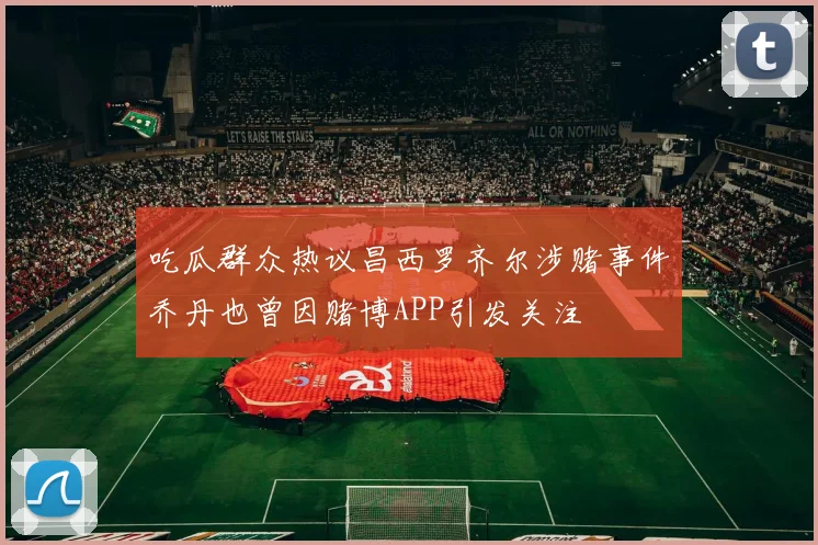 吃瓜群众热议昌西罗齐尔涉赌事件乔丹也曾因赌博APP引发关注