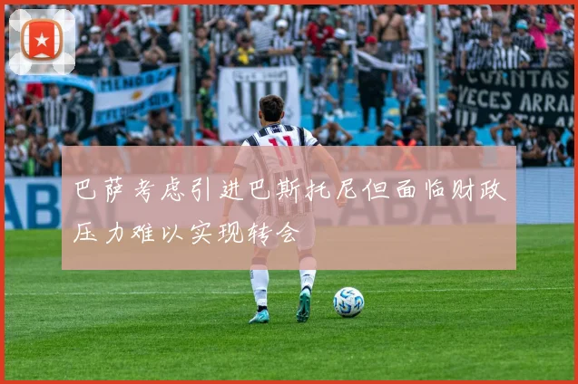 巴萨考虑引进巴斯托尼但面临财政压力难以实现转会